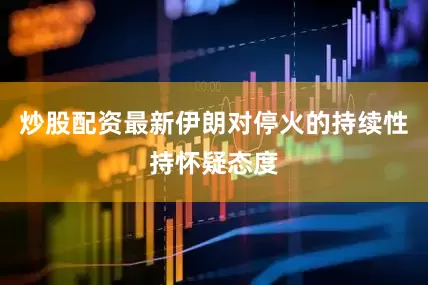 炒股配资最新伊朗对停火的持续性持怀疑态度