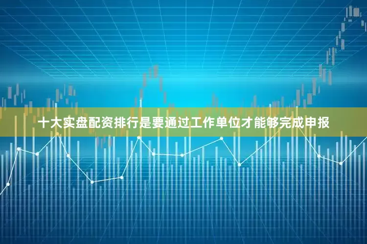 十大实盘配资排行是要通过工作单位才能够完成申报