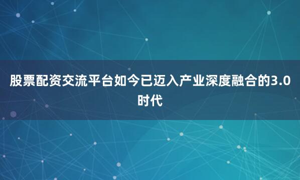 股票配资交流平台如今已迈入产业深度融合的3.0时代