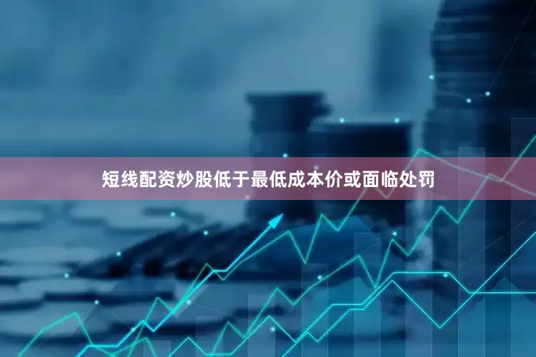 短线配资炒股低于最低成本价或面临处罚