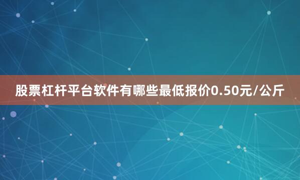 股票杠杆平台软件有哪些最低报价0.50元/公斤