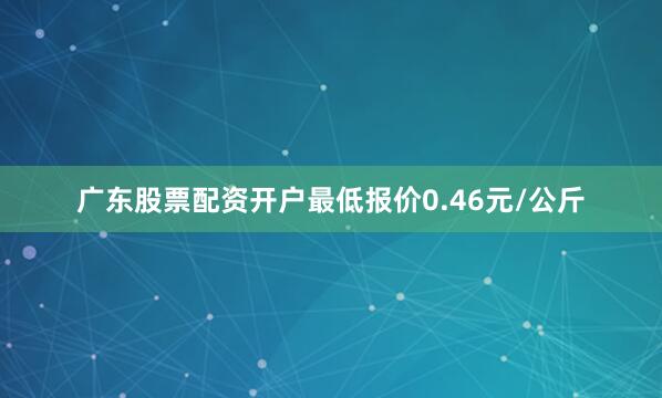 广东股票配资开户最低报价0.46元/公斤