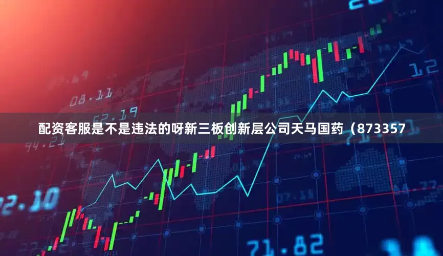 配资客服是不是违法的呀新三板创新层公司天马国药（873357