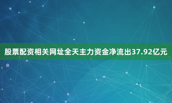 股票配资相关网址全天主力资金净流出37.92亿元