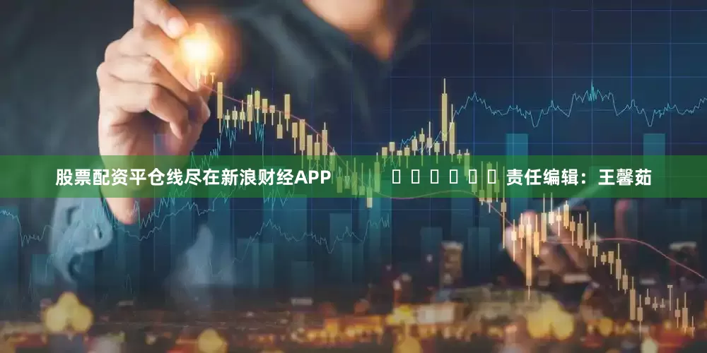 股票配资平仓线尽在新浪财经APP            						责任编辑：王馨茹