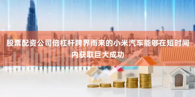 股票配资公司倍杠杆跨界而来的小米汽车能够在短时间内获取巨大成功