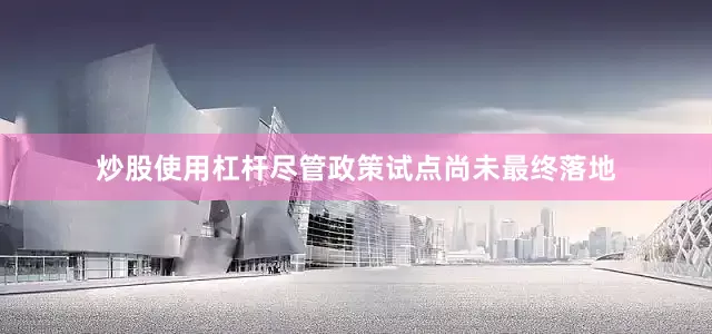 炒股使用杠杆尽管政策试点尚未最终落地
