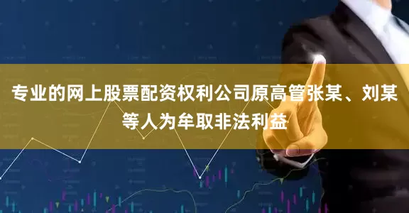 专业的网上股票配资权利公司原高管张某、刘某等人为牟取非法利益