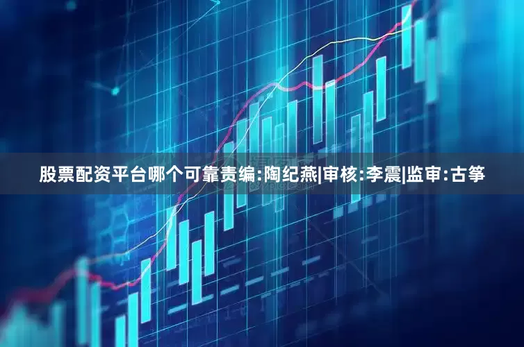 股票配资平台哪个可靠　　责编:陶纪燕|审核:李震|监审:古筝