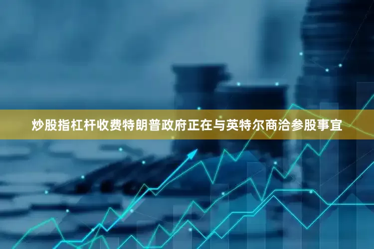 炒股指杠杆收费特朗普政府正在与英特尔商洽参股事宜