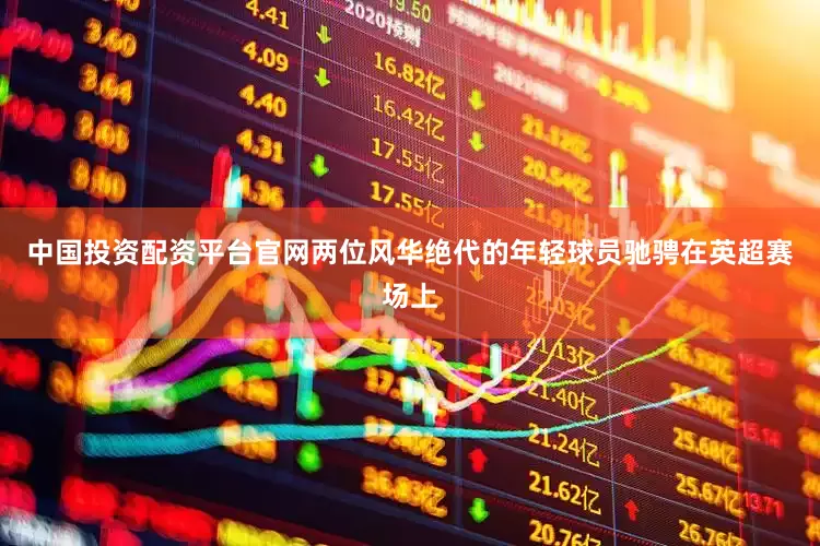 中国投资配资平台官网两位风华绝代的年轻球员驰骋在英超赛场上