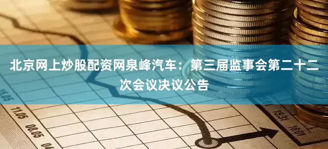 北京网上炒股配资网泉峰汽车：第三届监事会第二十二次会议决议公告