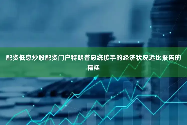 配资低息炒股配资门户特朗普总统接手的经济状况远比报告的糟糕